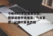 亚博体育入口-今晚NBA季后赛焦点战，费耶诺德外线爆发，气氛紧张，纪律约束更严格